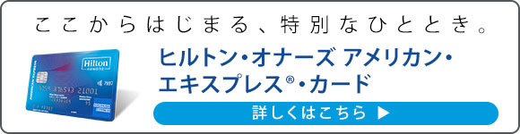 ここからはじまる、特別なひととき。ヒルトン・オナーズ アメリカン・エキスプレス(R)・カード 詳しくはこちら