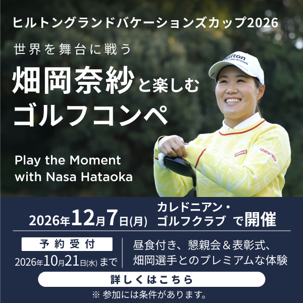 ヒルトングランドバケーションズカップ2026 世界を舞台に戦う 畑岡奈紗と楽しむゴルフコンペ Play the Moment with Nasa Hataoka 2026年12月7日(月) カレドニアン・ゴルフクラブ で開催 予約受付 2026年10月21日(水)まで 昼食付き、懇親会＆表彰式、畑岡選手とのプレミアムな体験 詳しくはこちら ※参加には条件があります。
