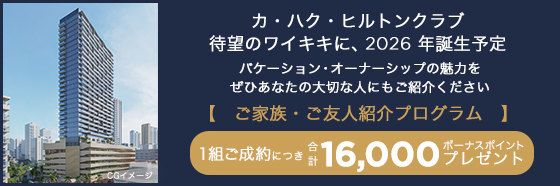 カ・ハク・ヒルトンクラブ待望のワイキキに、2026年誕生予定バケーション・オーナーシップの魅力をぜひあなたの大切な人にもご紹介ください【 ご家族・ご友人紹介プログラム 】1組ご成約につき 合計 16,000 ボーナスポイントプレゼント